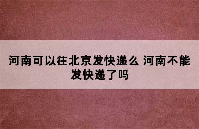 河南可以往北京发快递么 河南不能发快递了吗